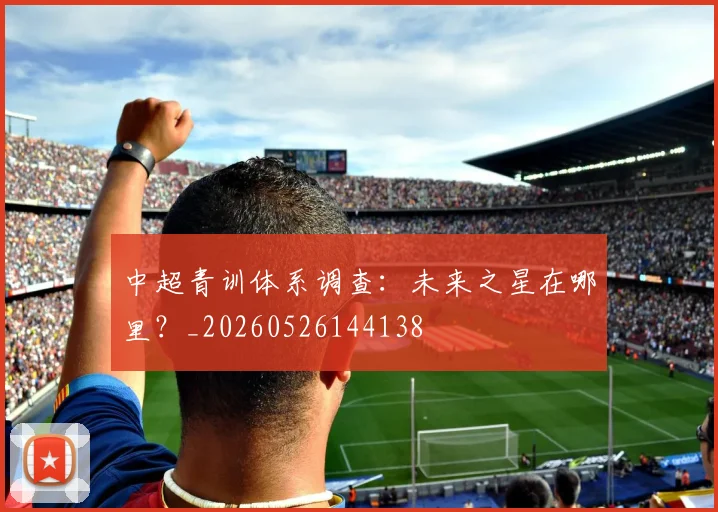 中超青训体系调查:未来之星在哪里?_20260526144138