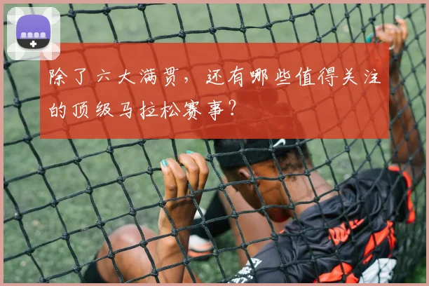 除了六大满贯,还有哪些值得关注的顶级马拉松赛事?