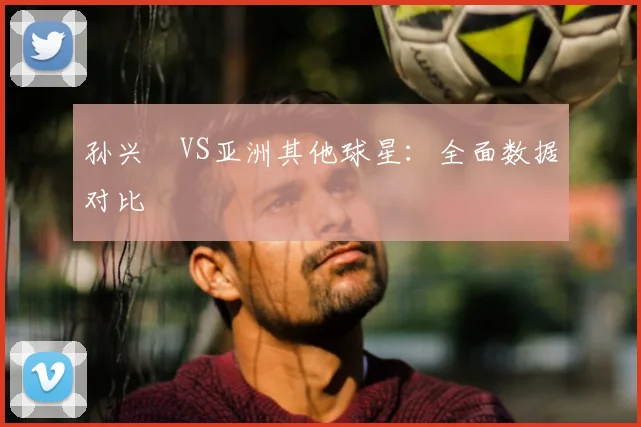 孙兴慜VS亚洲其他球星：全面数据对比