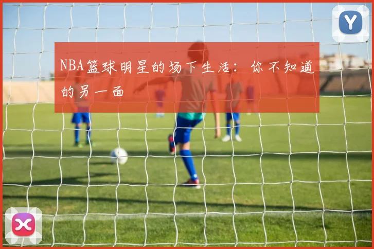 NBA篮球明星的场下生活：你不知道的另一面