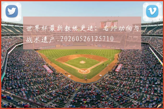 世界杯最新教练更迭:名帅动向与战术遗产_20260526125710