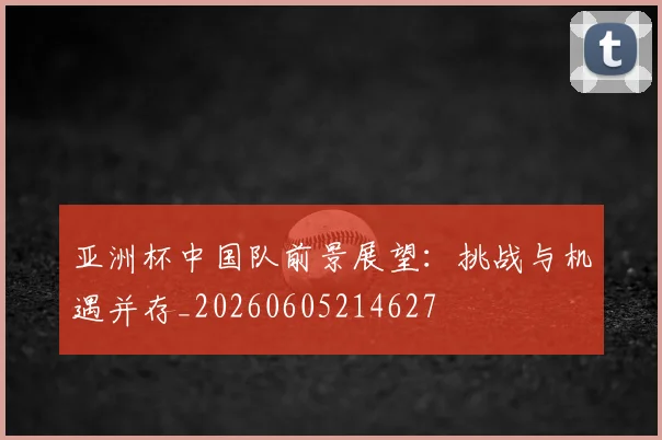 亚洲杯中国队前景展望：挑战与机遇并存_20260605214627