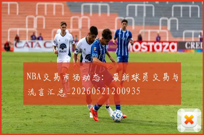NBA交易市场动态：最新球员交易与流言汇总_20260521200935