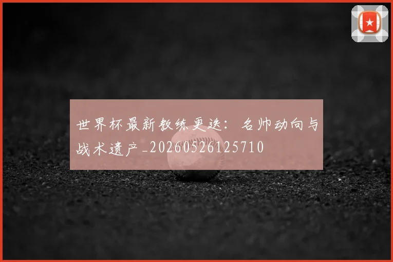 世界杯最新教练更迭:名帅动向与战术遗产_20260526125710