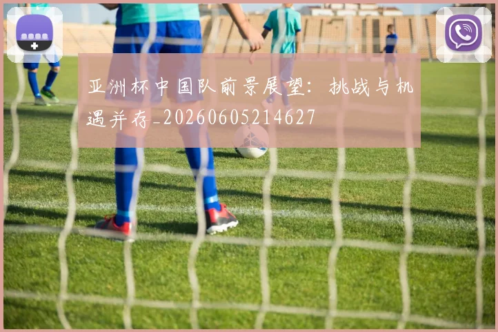 亚洲杯中国队前景展望:挑战与机遇并存_20260605214627